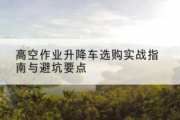 彬州升降车怎么选-高空作业升降车选购实战指南与避坑要点