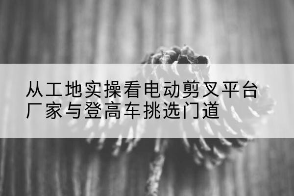 彬州电动剪叉升降平台厂家-从工地实操看电动剪叉平台厂家与登高车挑选门道