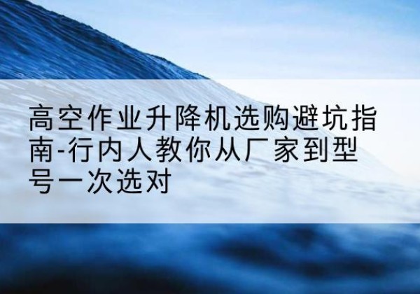 彬州升降平台厂家-高空作业升降机选购避坑指南-行内人教你从厂家到型号一次选对