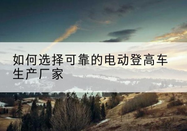 彬州电动登高车厂家-如何选择可靠的电动登高车生产厂家