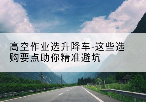 彬州升降车厂家-高空作业选升降车-这些选购要点助你*避坑