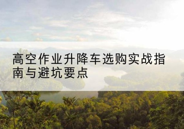彬州升降车怎么选-高空作业升降车选购实战指南与避坑要点